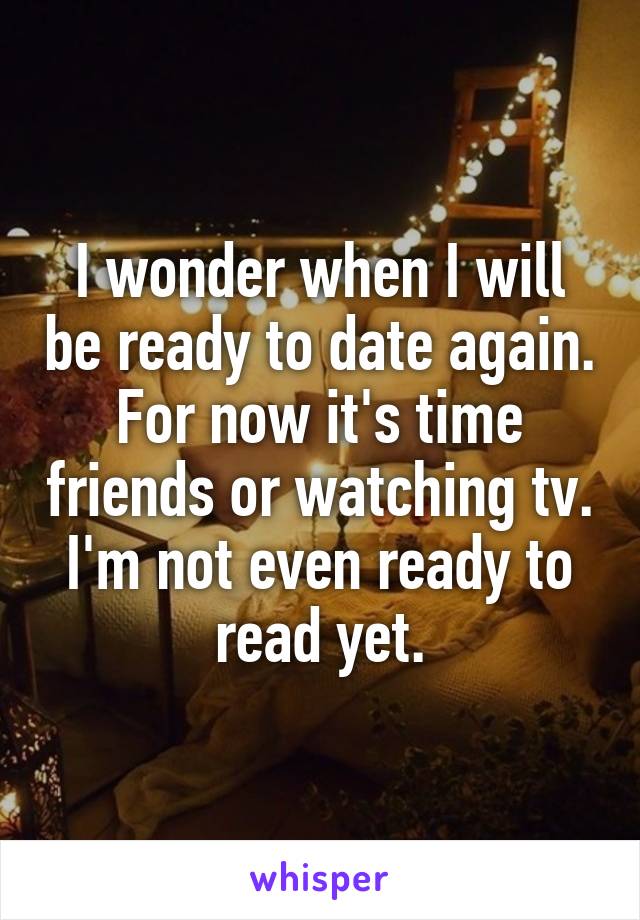 I wonder when I will be ready to date again. For now it's time friends or watching tv. I'm not even ready to read yet.