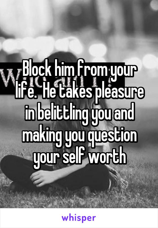 Block him from your life.  He takes pleasure in belittling you and making you question your self worth