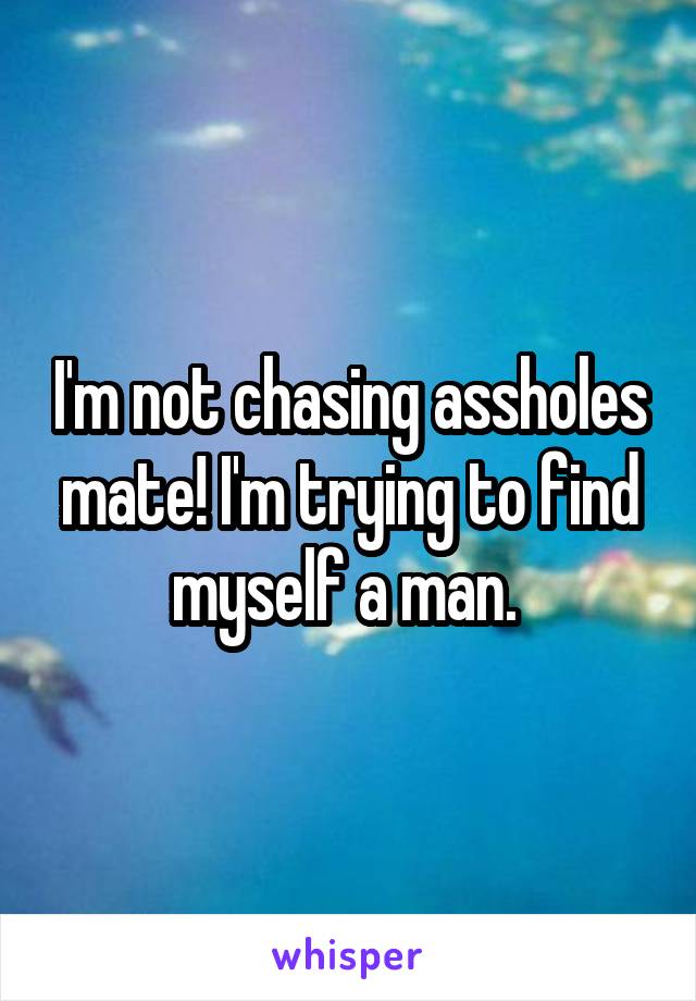 I'm not chasing assholes mate! I'm trying to find myself a man. 