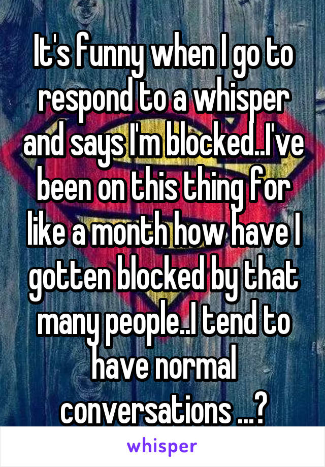 It's funny when I go to respond to a whisper and says I'm blocked..I've been on this thing for like a month how have I gotten blocked by that many people..I tend to have normal conversations ...?