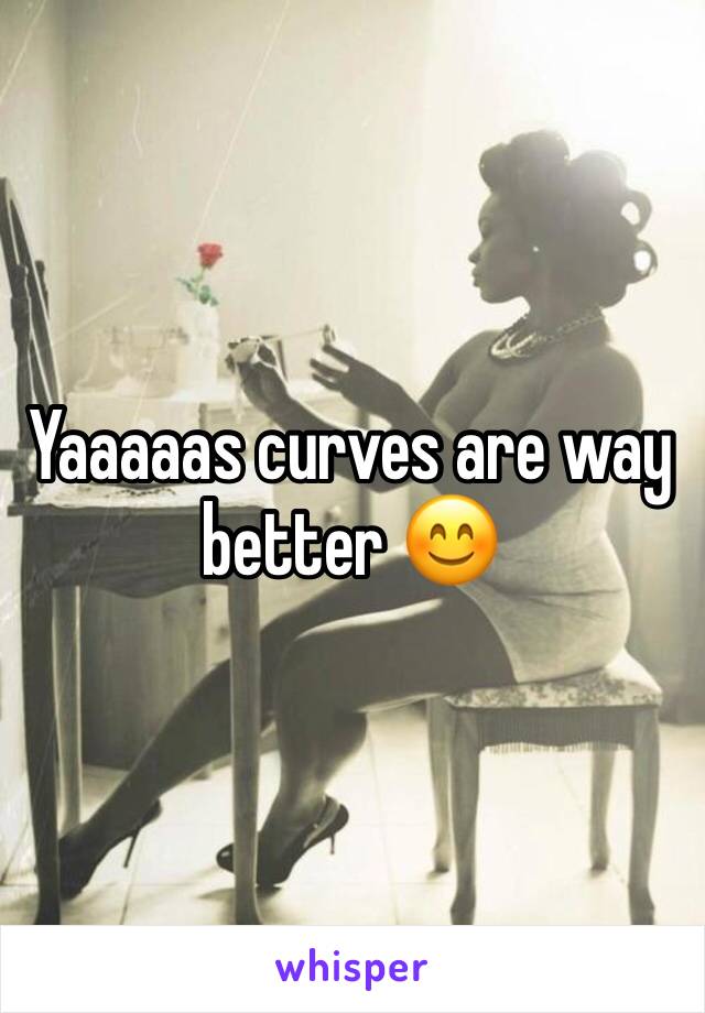Yaaaaas curves are way better 😊