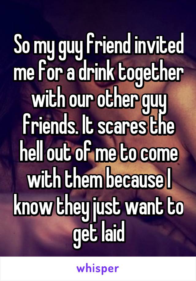 So my guy friend invited me for a drink together with our other guy friends. It scares the hell out of me to come with them because I know they just want to get laid