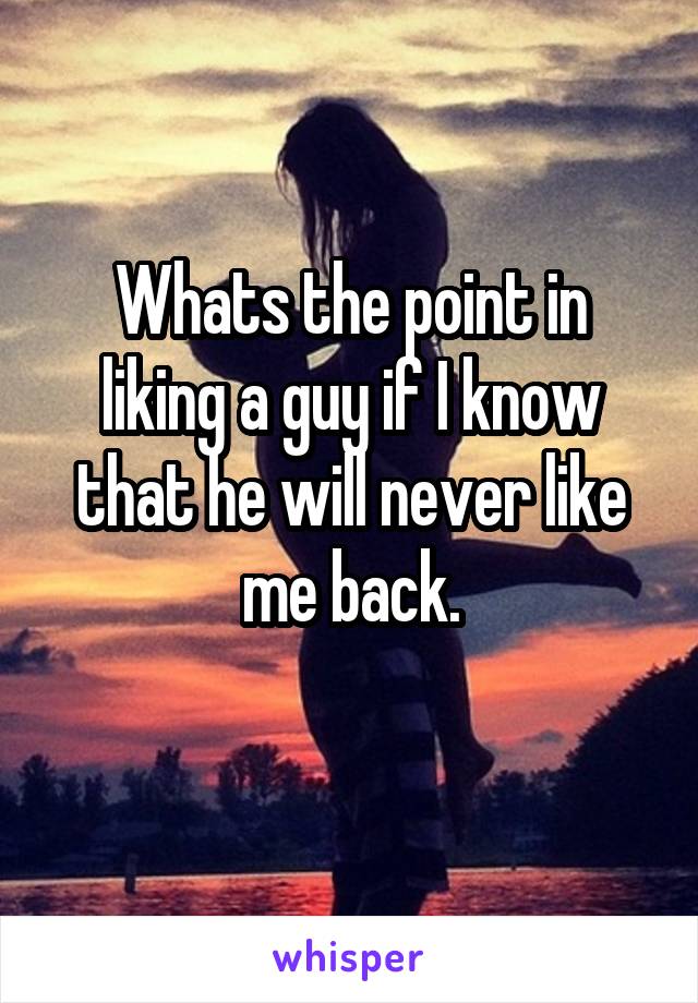 Whats the point in liking a guy if I know that he will never like me back.
