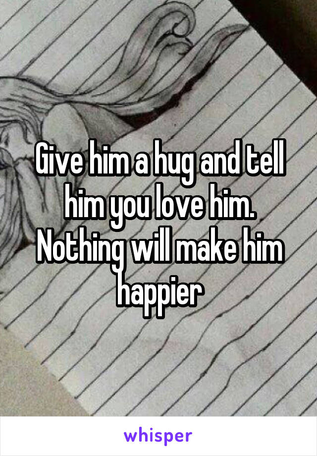 Give him a hug and tell him you love him. Nothing will make him happier