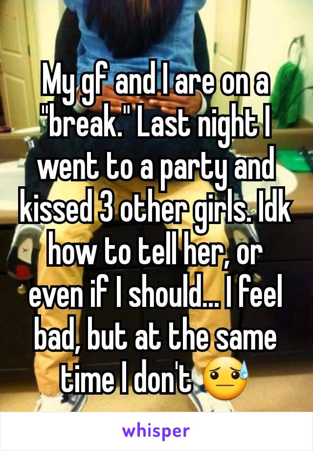 My gf and I are on a "break." Last night I went to a party and kissed 3 other girls. Idk how to tell her, or even if I should... I feel bad, but at the same time I don't 😓