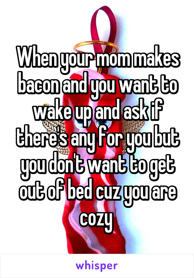 When your mom makes bacon and you want to wake up and ask if there's any for you but you don't want to get out of bed cuz you are cozy 
