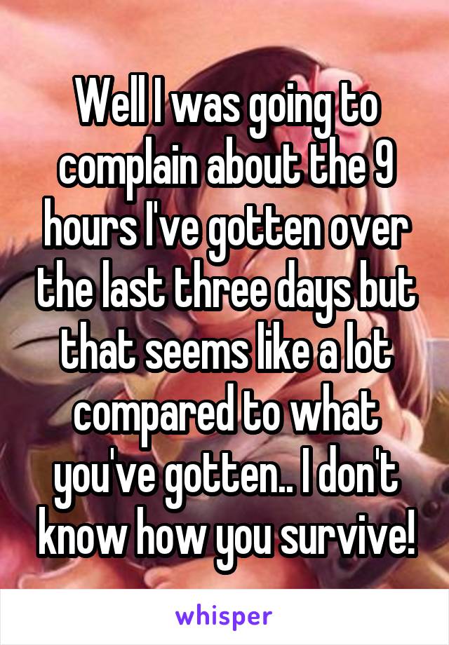 Well I was going to complain about the 9 hours I've gotten over the last three days but that seems like a lot compared to what you've gotten.. I don't know how you survive!