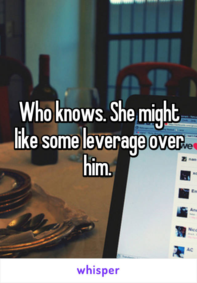 Who knows. She might like some leverage over him. 