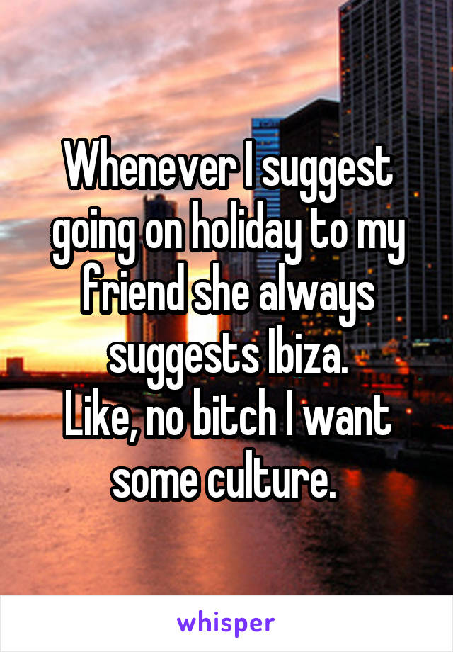 Whenever I suggest going on holiday to my friend she always suggests Ibiza.
Like, no bitch I want some culture. 
