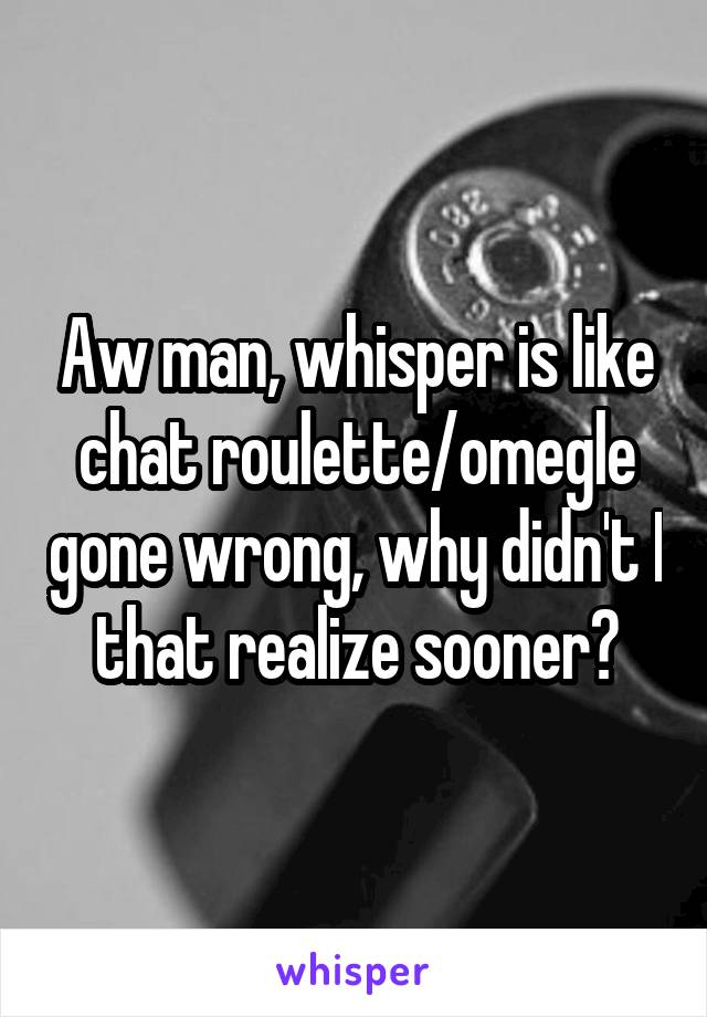 Aw man, whisper is like chat roulette/omegle gone wrong, why didn't I that realize sooner?