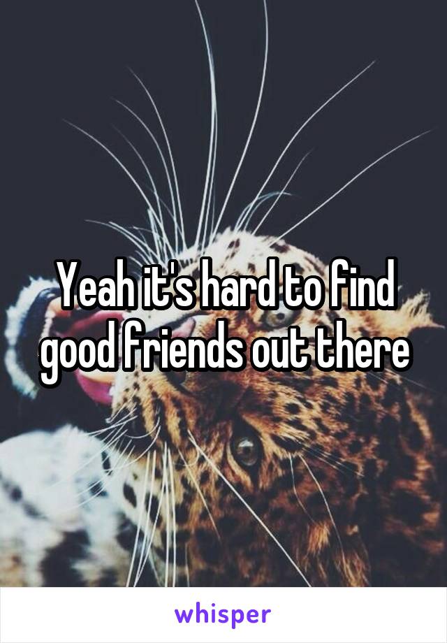 Yeah it's hard to find good friends out there