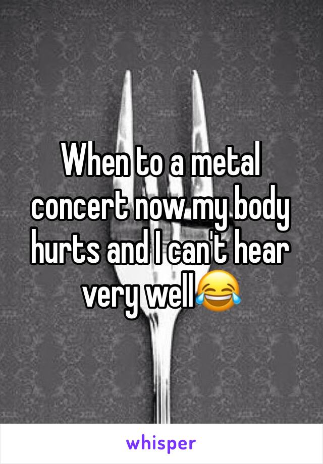 When to a metal concert now my body hurts and I can't hear very well😂
