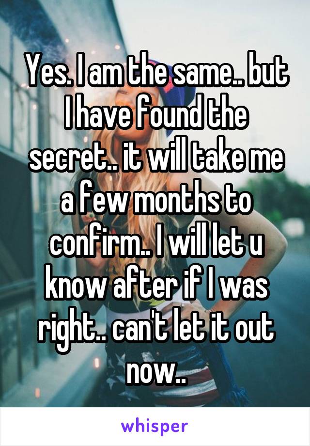 Yes. I am the same.. but I have found the secret.. it will take me a few months to confirm.. I will let u know after if I was right.. can't let it out now..