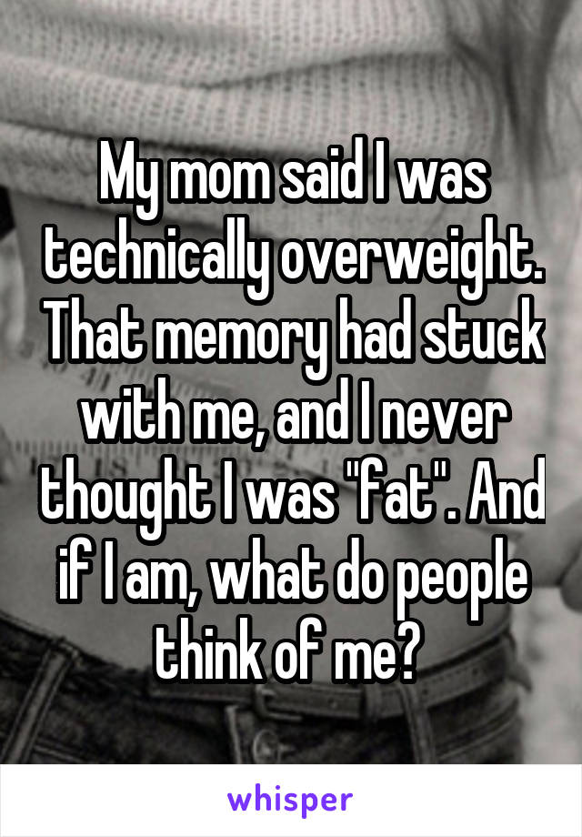 My mom said I was technically overweight. That memory had stuck with me, and I never thought I was "fat". And if I am, what do people think of me? 