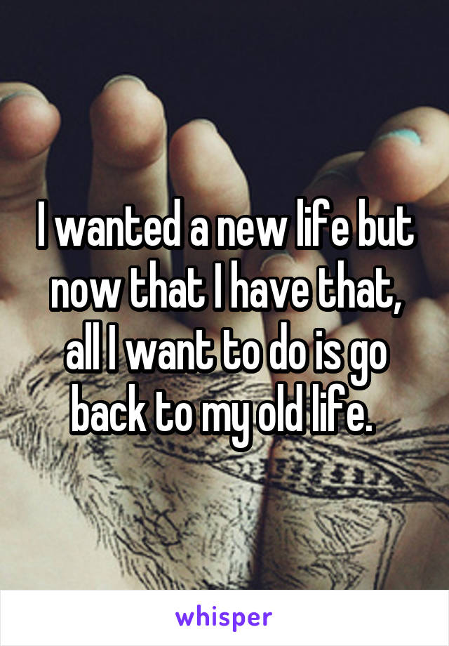 I wanted a new life but now that I have that, all I want to do is go back to my old life. 