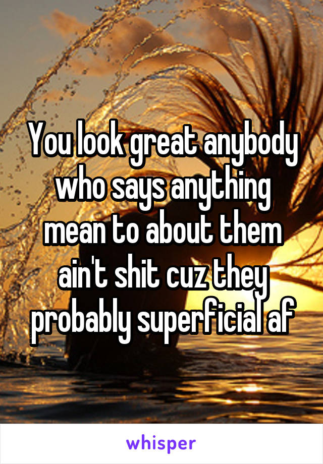 You look great anybody who says anything mean to about them ain't shit cuz they probably superficial af