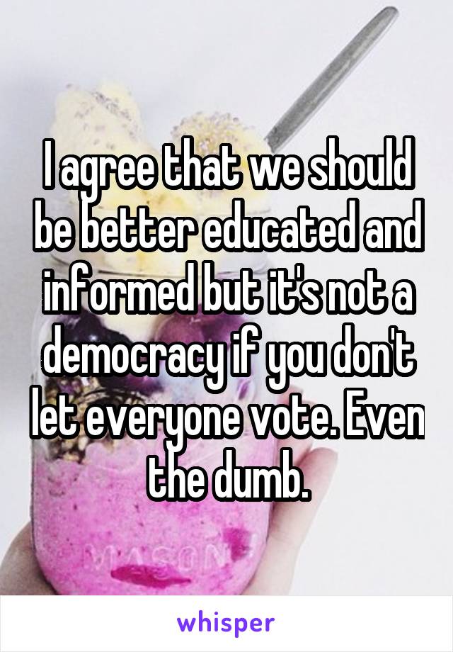 I agree that we should be better educated and informed but it's not a democracy if you don't let everyone vote. Even the dumb.