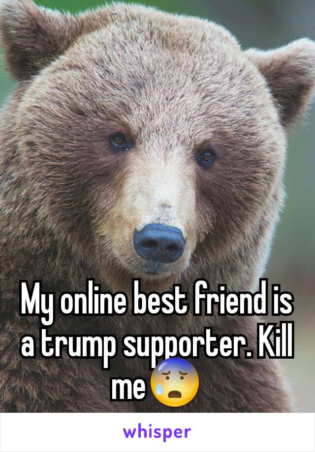 My online best friend is a trump supporter. Kill me😰