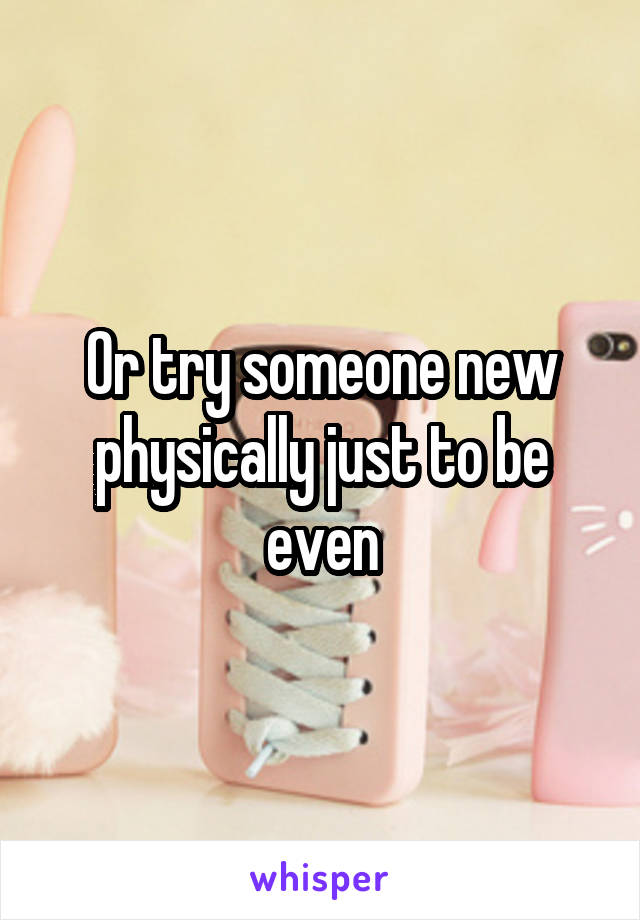 Or try someone new physically just to be even