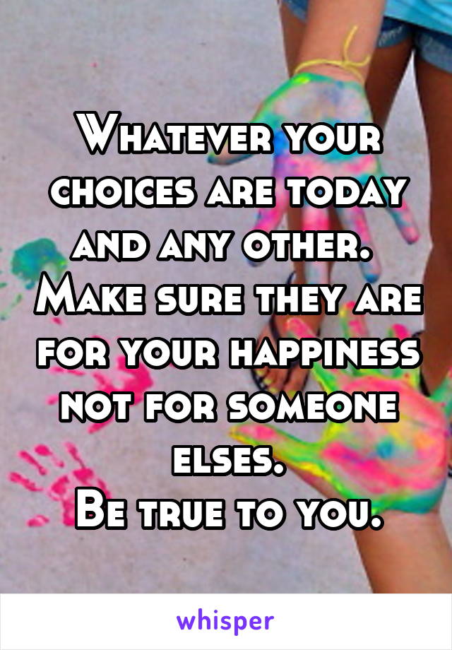 Whatever your choices are today and any other.  Make sure they are for your happiness not for someone elses.
Be true to you.