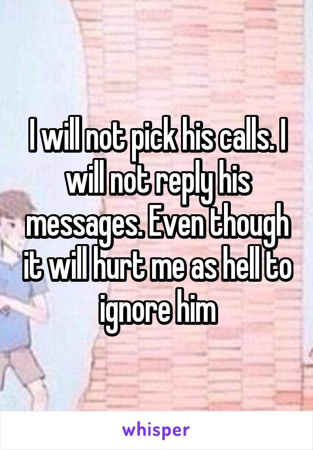 I will not pick his calls. I will not reply his messages. Even though it will hurt me as hell to ignore him