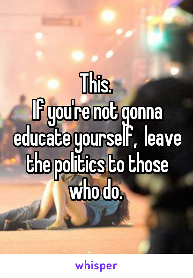 This. 
If you're not gonna educate yourself,  leave the politics to those who do. 
