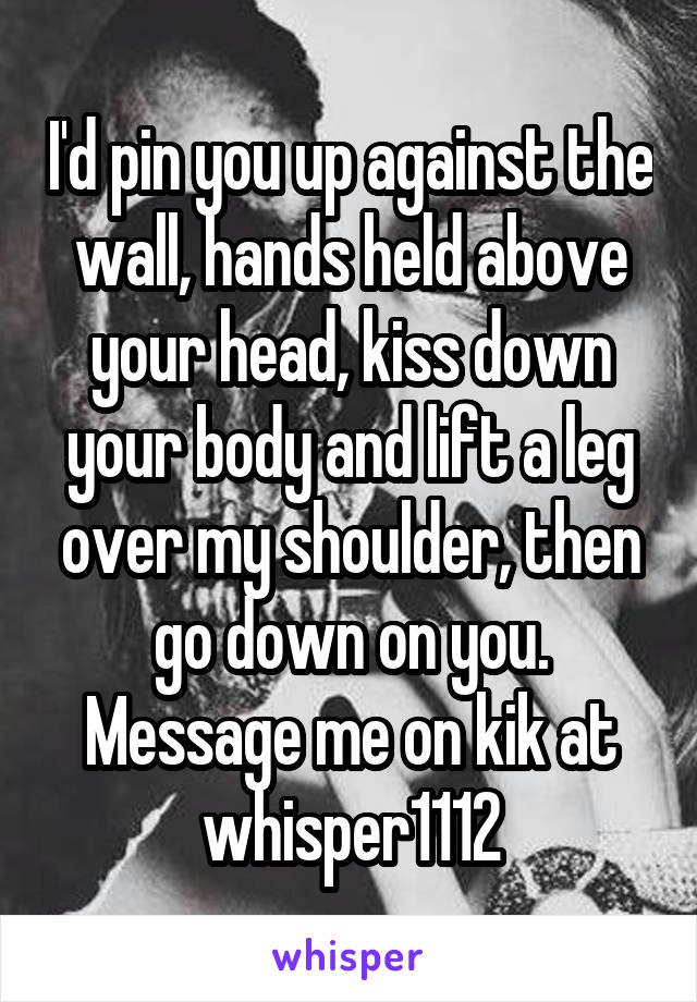 I'd pin you up against the wall, hands held above your head, kiss down your body and lift a leg over my shoulder, then go down on you.
Message me on kik at whisper1112