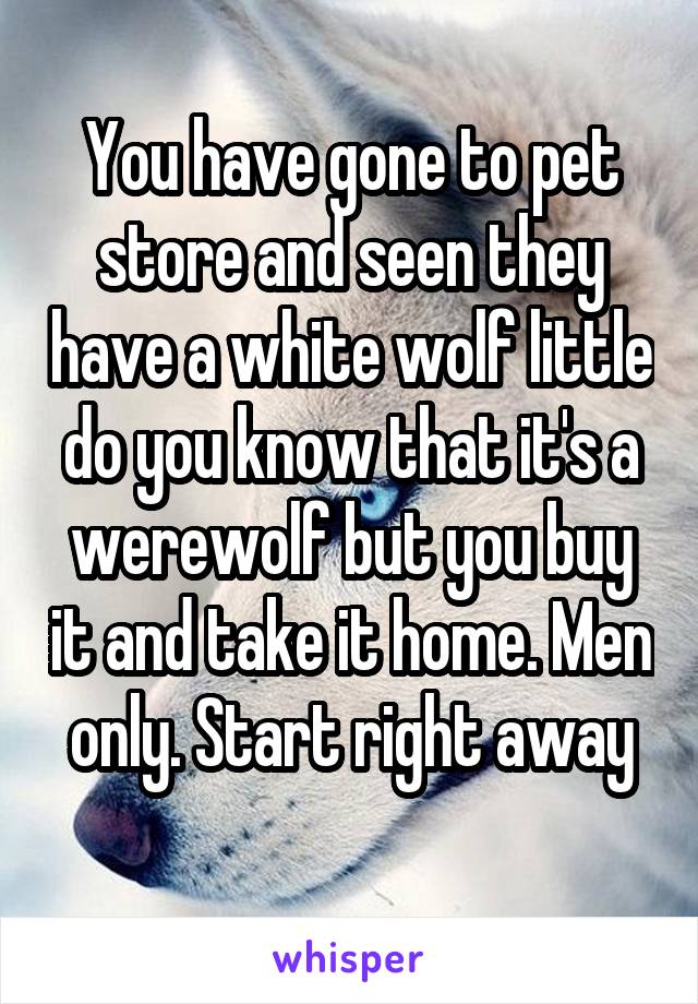 You have gone to pet store and seen they have a white wolf little do you know that it's a werewolf but you buy it and take it home. Men only. Start right away
