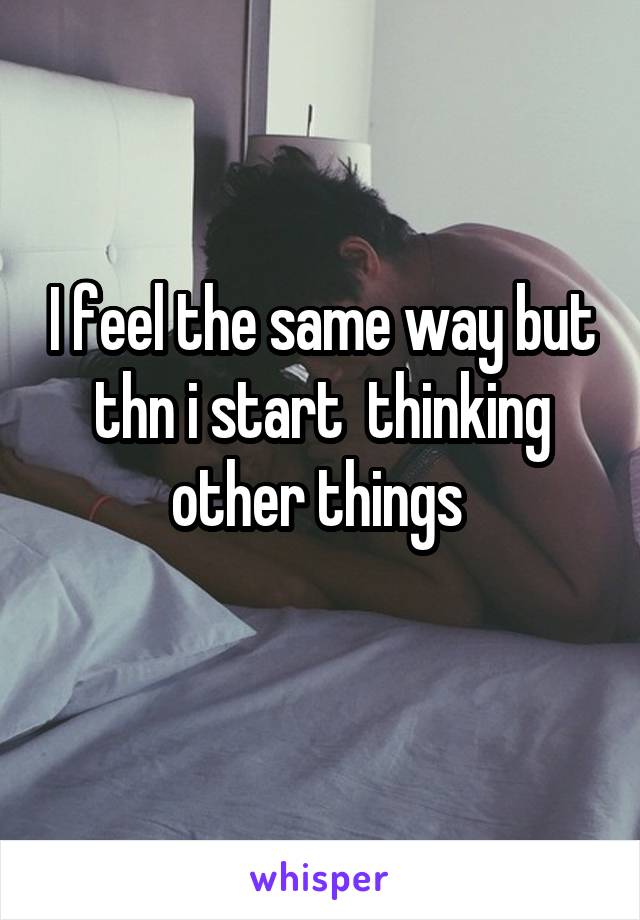 I feel the same way but thn i start  thinking other things 
