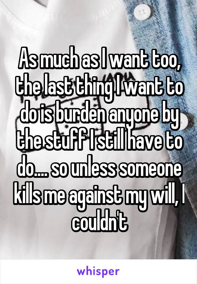 As much as I want too, the last thing I want to do is burden anyone by the stuff I still have to do.... so unless someone kills me against my will, I couldn't