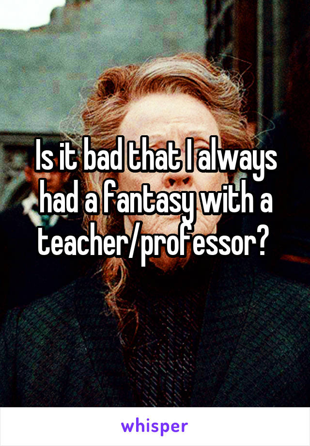 Is it bad that I always had a fantasy with a teacher/professor? 

