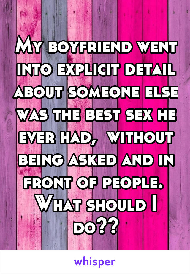 My boyfriend went into explicit detail about someone else was the best sex he ever had,  without being asked and in front of people.  What should I do??