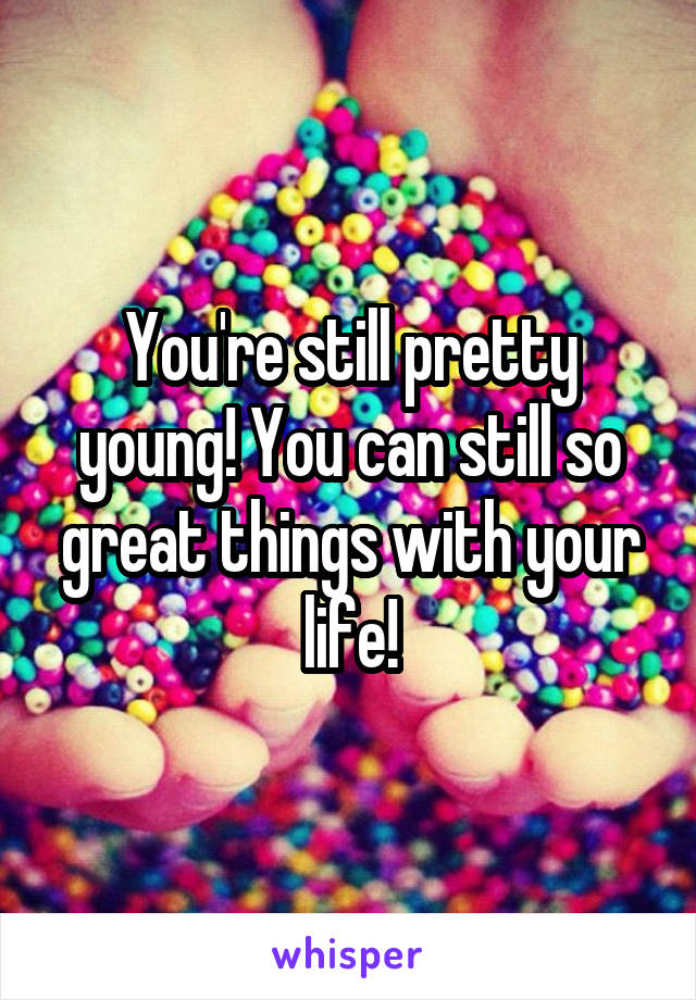 You're still pretty young! You can still so great things with your life!