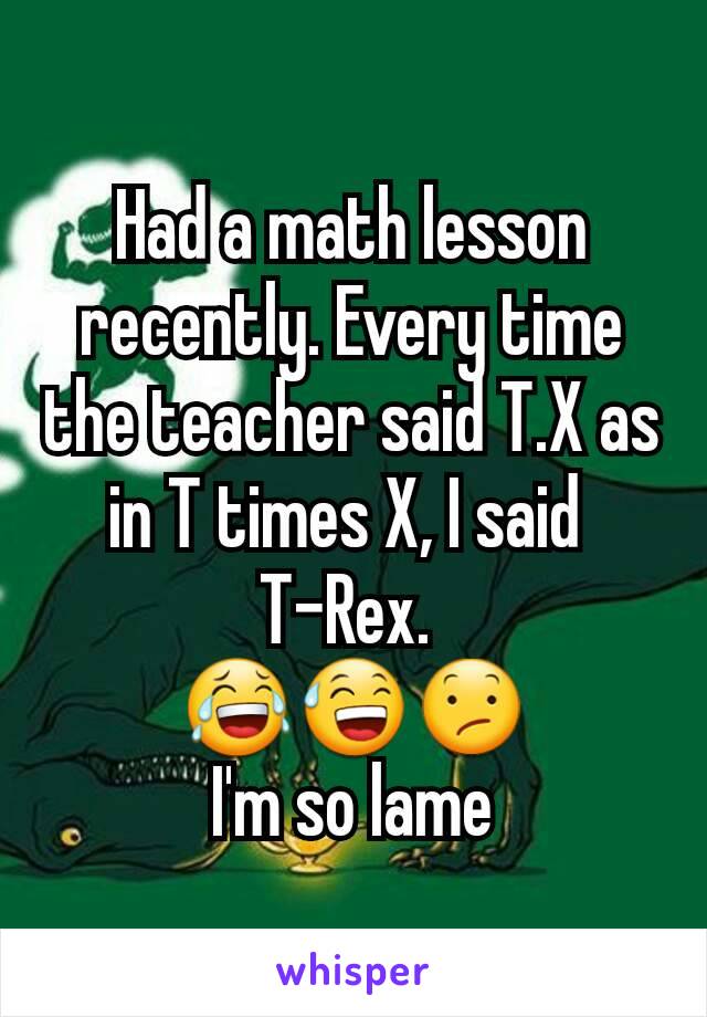 Had a math lesson recently. Every time the teacher said T.X as in T times X, I said 
T-Rex. 
😂😅😕
I'm so lame