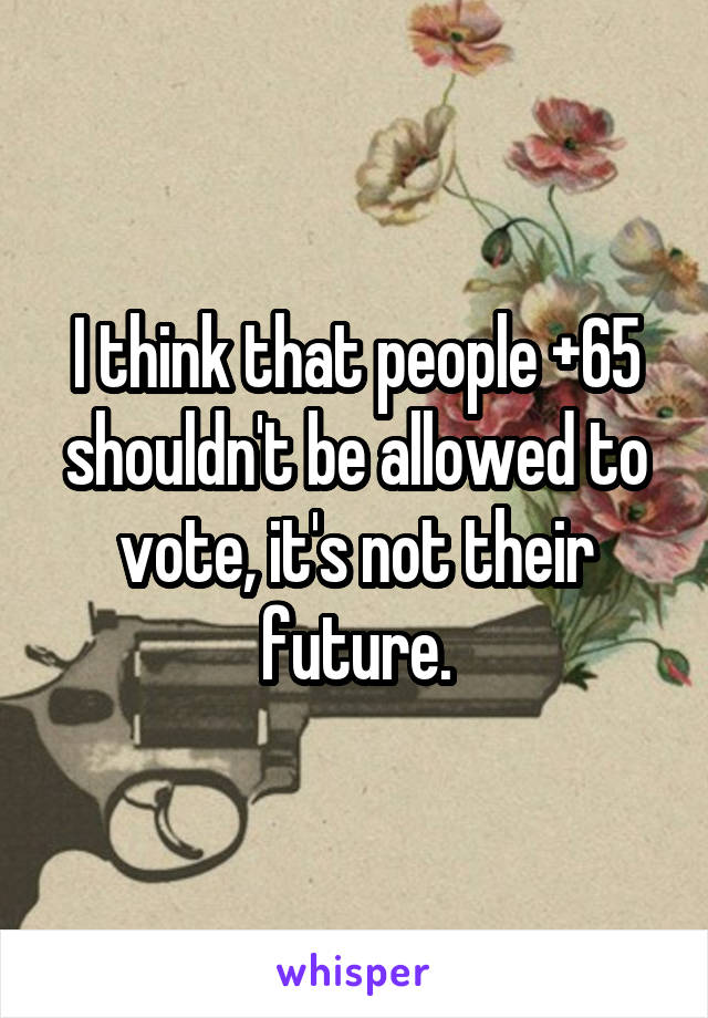 I think that people +65 shouldn't be allowed to vote, it's not their future.