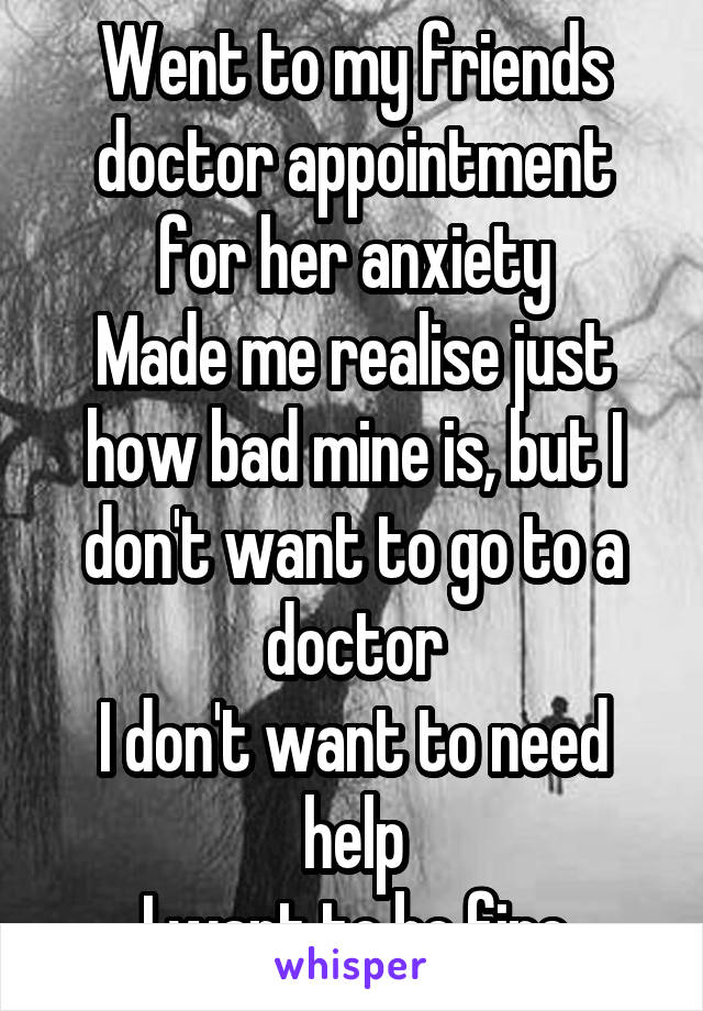 Went to my friends doctor appointment for her anxiety
Made me realise just how bad mine is, but I don't want to go to a doctor
I don't want to need help
I want to be fine