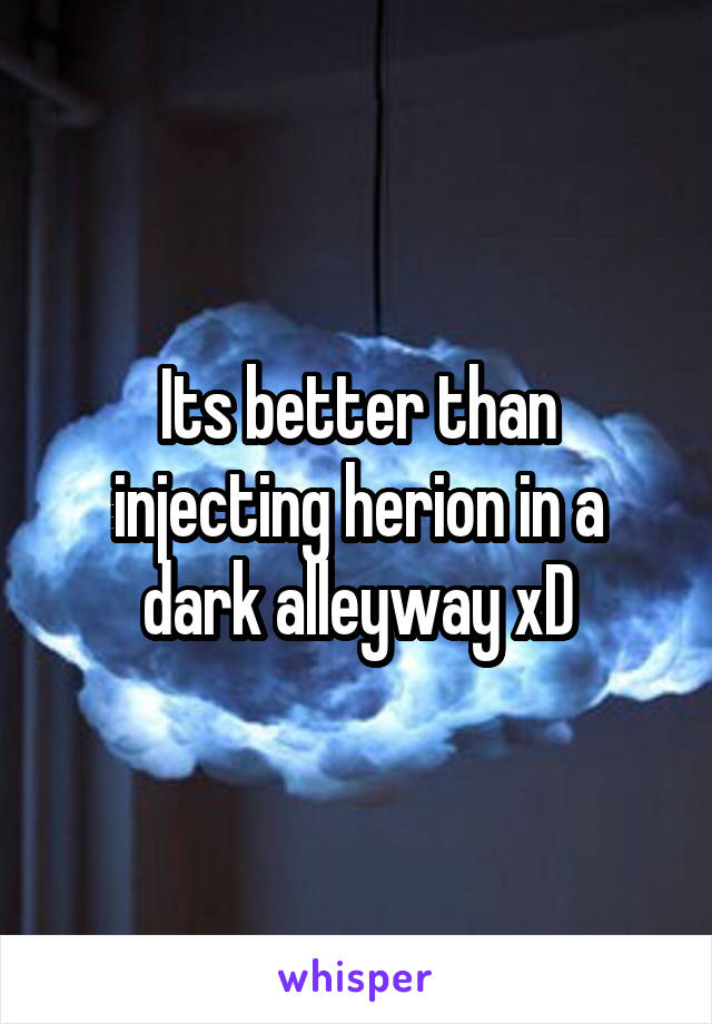 Its better than injecting herion in a dark alleyway xD