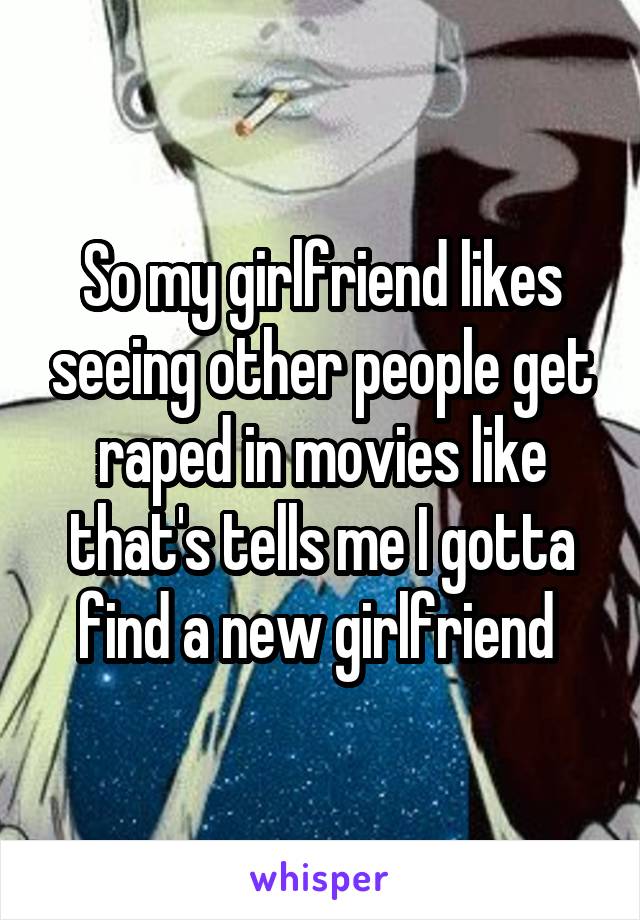 So my girlfriend likes seeing other people get raped in movies like that's tells me I gotta find a new girlfriend 