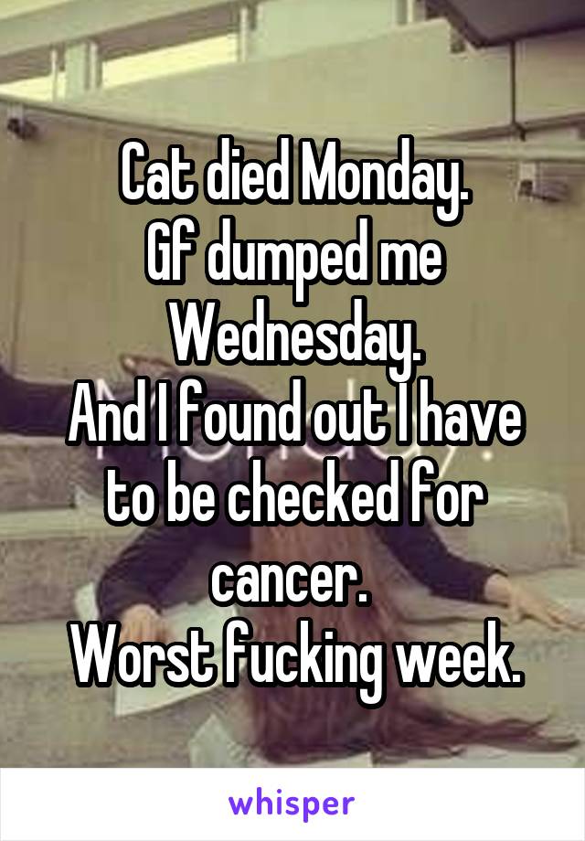 Cat died Monday.
Gf dumped me Wednesday.
And I found out I have to be checked for cancer. 
Worst fucking week.