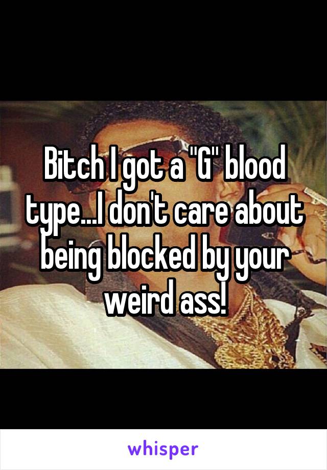 Bitch I got a "G" blood type...I don't care about being blocked by your weird ass!