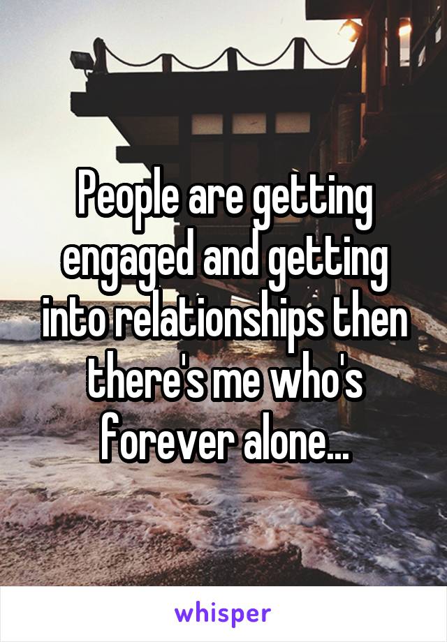 People are getting engaged and getting into relationships then there's me who's forever alone...