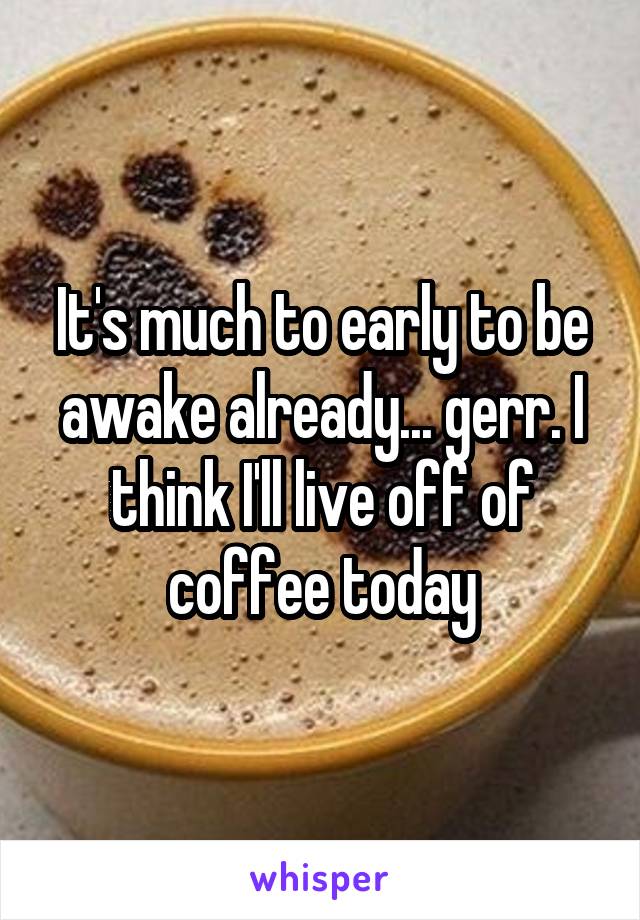 It's much to early to be awake already... gerr. I think I'll live off of coffee today
