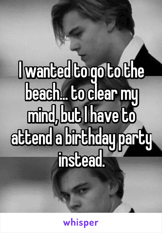 I wanted to go to the beach... to clear my mind, but I have to attend a birthday party instead.