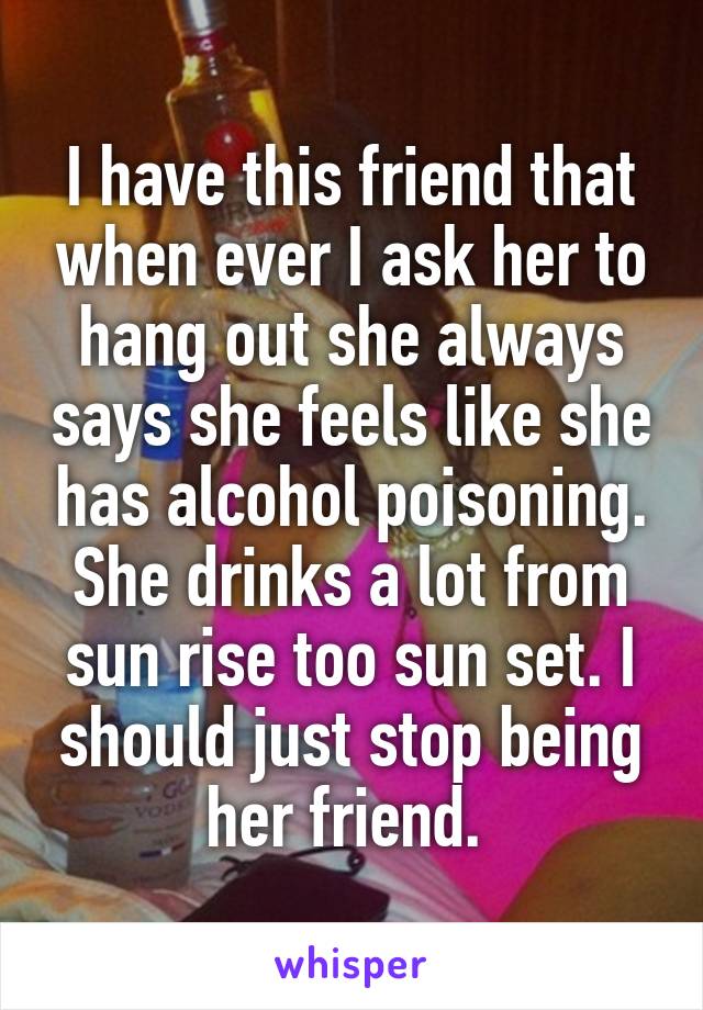 I have this friend that when ever I ask her to hang out she always says she feels like she has alcohol poisoning. She drinks a lot from sun rise too sun set. I should just stop being her friend. 