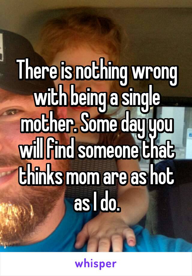 There is nothing wrong with being a single mother. Some day you will find someone that thinks mom are as hot as I do.