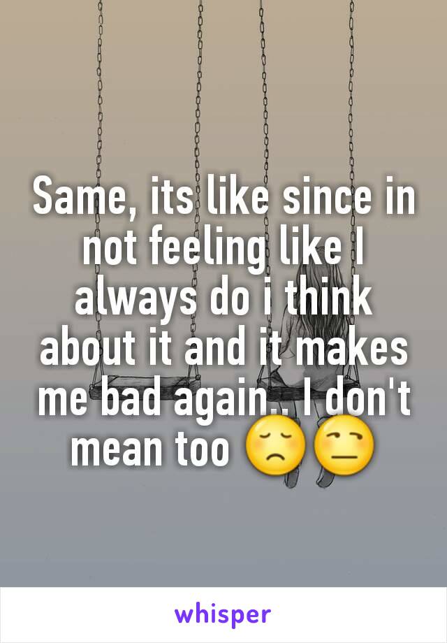 Same, its like since in not feeling like I always do i think about it and it makes me bad again.. I don't mean too 😞😒