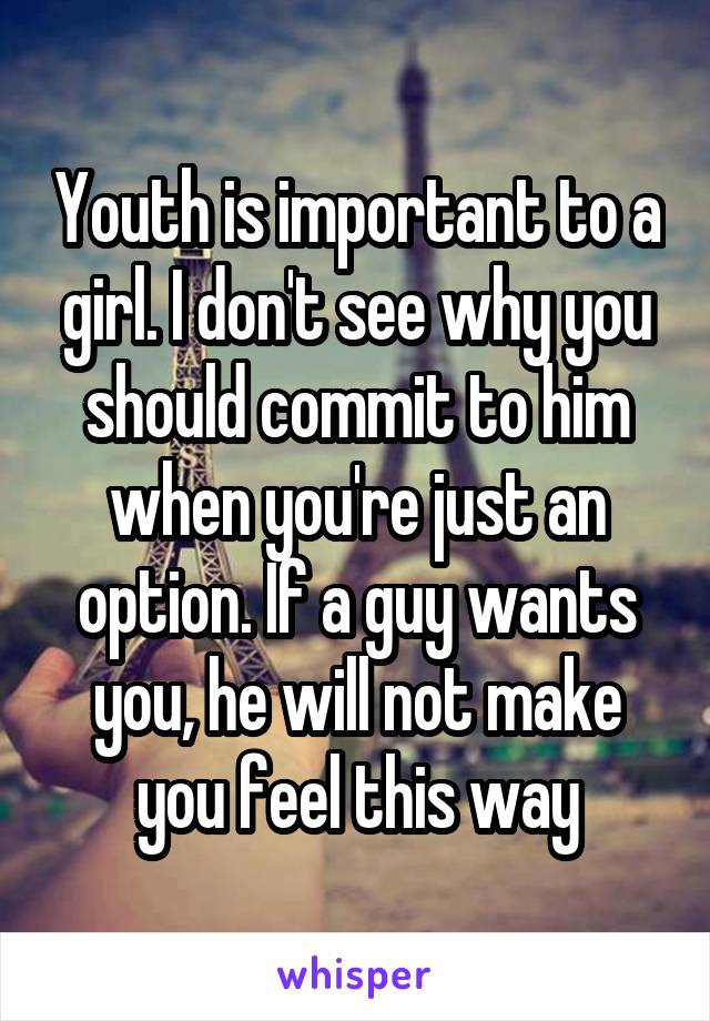 Youth is important to a girl. I don't see why you should commit to him when you're just an option. If a guy wants you, he will not make you feel this way