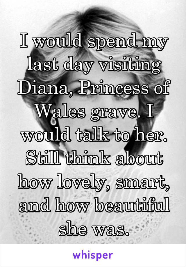 I would spend my last day visiting Diana, Princess of Wales grave. I would talk to her. Still think about how lovely, smart, and how beautiful she was.