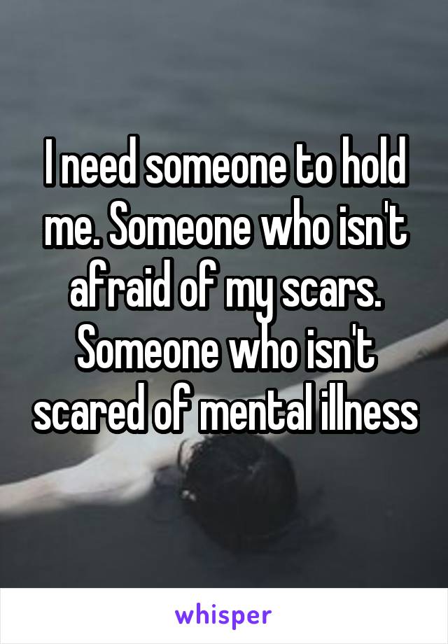 I need someone to hold me. Someone who isn't afraid of my scars. Someone who isn't scared of mental illness
