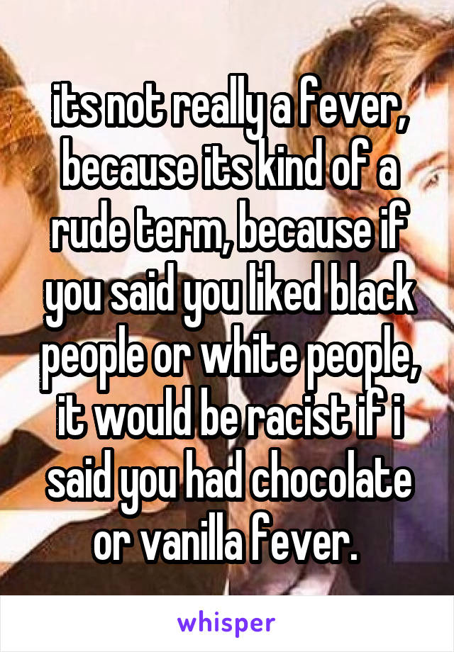 its not really a fever, because its kind of a rude term, because if you said you liked black people or white people, it would be racist if i said you had chocolate or vanilla fever. 